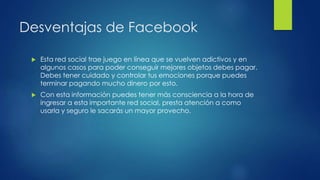 Desventajas de Facebook
 Esta red social trae juego en línea que se vuelven adictivos y en
algunos casos para poder conseguir mejores objetos debes pagar.
Debes tener cuidado y controlar tus emociones porque puedes
terminar pagando mucho dinero por esto.
 Con esta información puedes tener más consciencia a la hora de
ingresar a esta importante red social, presta atención a como
usarla y seguro le sacarás un mayor provecho.
 