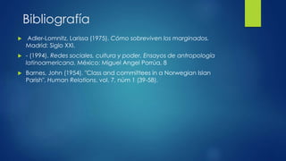 Bibliografía
 Adler-Lomnitz, Larissa (1975). Cómo sobreviven los marginados.
Madrid: Siglo XXI.
 - (1994). Redes sociales, cultura y poder. Ensayos de antropología
latinoamericana. México: Miguel Angel Porrúa. 8
 Barnes, John (1954). "Class and committees in a Norwegian Islan
Parish", Human Relations, vol. 7, núm 1 (39-58).
 