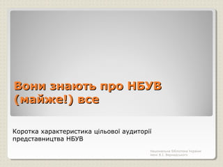 Вони знають про НБУВВони знають про НБУВ
(майже!) все(майже!) все
Коротка характеристика цільової аудиторії
представництва НБУВ
Національна бібліотека України
імені В.І. Вернадського
 
