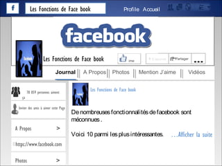 Les Fonctions de Face book AccueilProfile
Denombreusesfonctionnalitésdefacebook sont
méconnues.
Voici 10 parmi lesplusintéressantes.
78 859 personnes aiment
ça
Inviter des amis à aimer cette Page
A Propos >
https://www.facebook.com
Photos >
…Afficher la suite
Les Fonctions de Face book
J’aime + S’abonné Partager
…
Journal A Propos Photos Mention J’aime Vidéos
Les Fonctions de Face book
 