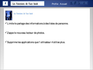 Les Fonctions de Face book AccueilProfile
Limitelepartagedesinformationsàdeslistesdepersonne.
Zappelenouveau lecteur dephotos.
Supprimelesapplicationsquel’utilisateur n'utiliseplus.
Les Fonctions de Face book
 