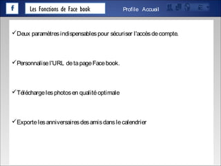 Les Fonctions de Face book AccueilProfile
Deux paramètresindispensablespour sécuriser l'accèsdecompte.
Personnalisel'URL detapageFacebook.
Téléchargelesphotosen qualitéoptimale
Exportelesanniversairesdesamisdanslecalendrier
 