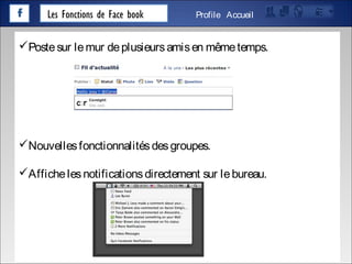 Les Fonctions de Face book AccueilProfile
Postesur lemur deplusieursamisen mêmetemps.
Nouvellesfonctionnalitésdesgroupes.
Affichelesnotificationsdirectement sur lebureau.
 