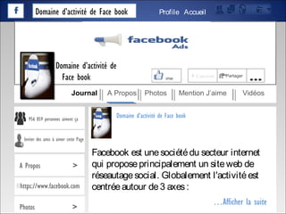 Domaine d’activité de Face book AccueilProfile
Facebook est unesociétédu secteur internet
qui proposeprincipalement un siteweb de
réseautagesocial. Globalement l'activitéest
centréeautour de3 axes:
…Afficher la suite
Domaine d’activité de Face book
J’aime + S’abonné Partager
…
Journal A Propos Photos Mention J’aime Vidéos
Domaine d’activité de
Face book
956 859 personnes aiment ça
Inviter des amis à aimer cette Page
A Propos >
https://www.facebook.com
Photos >
 