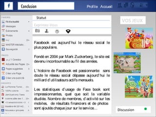 Conclusion AccueilProfile
Exprimez-Vous
Discussion
Statut
VOS JEUX
Facebook est aujourd’hui le réseau social le
pluspopulaire.
Fondé en 2004 par Mark Zuckerberg, le site est
devenu incontournableau fil desannées.
L’histoire de Facebook est passionnante: sans
doute le réseau social dépasse aujourd’hui le
milliard d’utilisateursactifsmensuels.
Les statistiques d’usage de Face book sont
impressionnantes, quel que soit la variable
étudiée. Nombre de membres, d’activité sur les
mobiles, de résultats financiers et de photos
sont ajoutéschaquejour sur leservice…
 