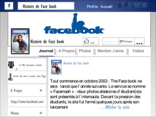 Histoire de Face book AccueilProfile
Tout commenceen octobre2003 : TheFacebook ne
sera lancéquel’annéesuivante. Leservicesenomme
« Facemash » : deux photosaléatoiresd’étudiant(e)s
sont présentésàl’internaute. Devant lapression des
étudiants, lesitefut ferméquelquesjoursaprèsson
lancement
J’aime + S’abonné Partager
…
Journal A Propos Photos Mention J’aime Vidéos
Histoire de Face book
13 483 personnes aiment
ça
Inviter des amis à aimer cette Page
A Propos >
https://www.facebook.com
Photos >
Histoire de Face book
…Afficher la suite
 