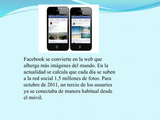 Facebook se convierte en la web que
alberga más imágenes del mundo. En la
actualidad se calcula que cada día se suben
a la red social 1,5 millones de fotos. Para
octubre de 2011, un tercio de los usuarios
ya se conectaba de manera habitual desde
el móvil.
 