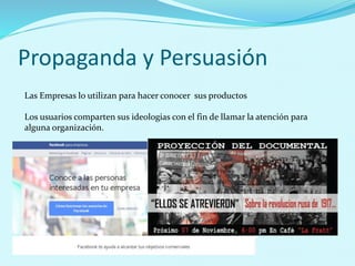 Propaganda y Persuasión
Las Empresas lo utilizan para hacer conocer sus productos
Los usuarios comparten sus ideologias con el fin de llamar la atención para
alguna organización.
 