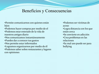 Beneficios y Consecuencias
•Permite comunicarnos con quienes están
lejos
•Podemos hacer compras por medio de el
•Podemos estar enterado de la vida de
nuestros amigos diario
•Nos comunicamos instantáneamente
•Puedes dar a conocer tus gustos
•Nos permite estar informados
•Logramos organizarnos por medio de él
•Podemos saber sobre restaurantes y lugares
con opiniones
•Podemos ser víctimas de
acoso
•Logra distancia con los que
están cerca
•Se convierte en adicción
•Crea problemas en las
relaciones
•Su mal uso puede ser para
bullying
 