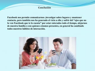 Conclusión
Facebook nos permite comunicarnos ,investigar sobre lugares y mantener
contacto, pero también nos ha generado el vicio a ello y sufrir del “ojos que no
lo ven Facebook que te lo cuenta” por estar enterados todo el tiempo, alejarnos
de nuestra familia o con quienes estamos presentes, en general ha cambiado
todos nuestros hábitos de interacción.
 