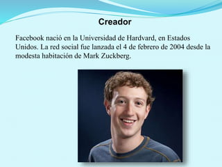 Creador
Facebook nació en la Universidad de Hardvard, en Estados
Unidos. La red social fue lanzada el 4 de febrero de 2004 desde la
modesta habitación de Mark Zuckberg.
 