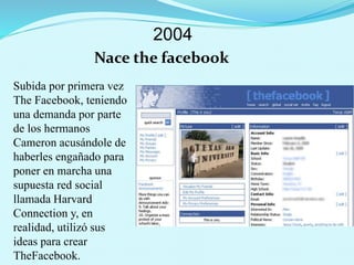 2004
Nace the facebook
Subida por primera vez
The Facebook, teniendo
una demanda por parte
de los hermanos
Cameron acusándole de
haberles engañado para
poner en marcha una
supuesta red social
llamada Harvard
Connection y, en
realidad, utilizó sus
ideas para crear
TheFacebook.
 