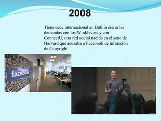 2008
Tiene cede internacional en Dublin cierra las
demandas con los Winklevoss y con
ConnectU, otra red social nacida en el seno de
Harvard que acusaba a Facebook de infracción
de Copyright.
 