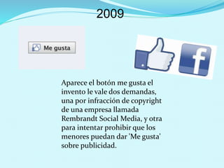 2009
Aparece el botón me gusta el
invento le vale dos demandas,
una por infracción de copyright
de una empresa llamada
Rembrandt Social Media, y otra
para intentar prohibir que los
menores puedan dar 'Me gusta'
sobre publicidad.
 