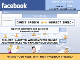 Post to Profile
“SHARE YOUR NEWS WITH YOUR FACEBOOK FRIENDS.“
reported statements and questions
intermediate level
55 SLIDES , ANIMATED, WITH COMPUTER SOUNDS
ALSO WITH RULES AND FINAL REVISION EXERCISE
Post
Post
DIRECT SPEECH INDIRECT SPEECH
REPORT THE NEWS
click on
next to the correct sentence
Post
 