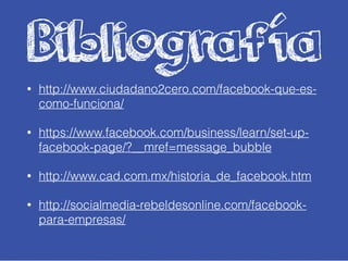 Bibliografía
• http://www.ciudadano2cero.com/facebook-que-es-
como-funciona/
• https://www.facebook.com/business/learn/set-up-
facebook-page/?__mref=message_bubble
• http://www.cad.com.mx/historia_de_facebook.htm
• http://socialmedia-rebeldesonline.com/facebook-
para-empresas/
 