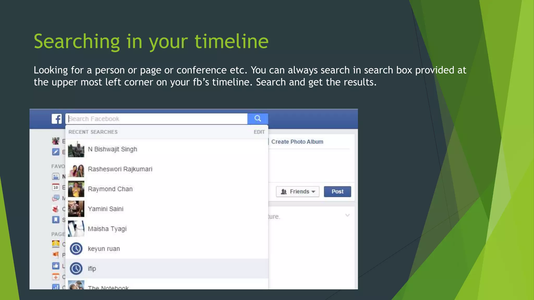 Searching in your timeline
Looking for a person or page or conference etc. You can always search in search box provided at
the upper most left corner on your fb’s timeline. Search and get the results.
 
