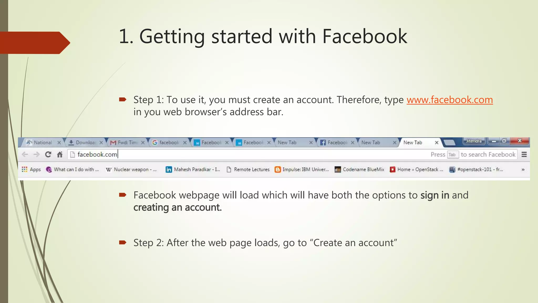 1. Getting started with Facebook
 Step 1: To use it, you must create an account. Therefore, type www.facebook.com
in you web browser’s address bar.
 Facebook webpage will load which will have both the options to sign in and
creating an account.
 Step 2: After the web page loads, go to “Create an account”
 