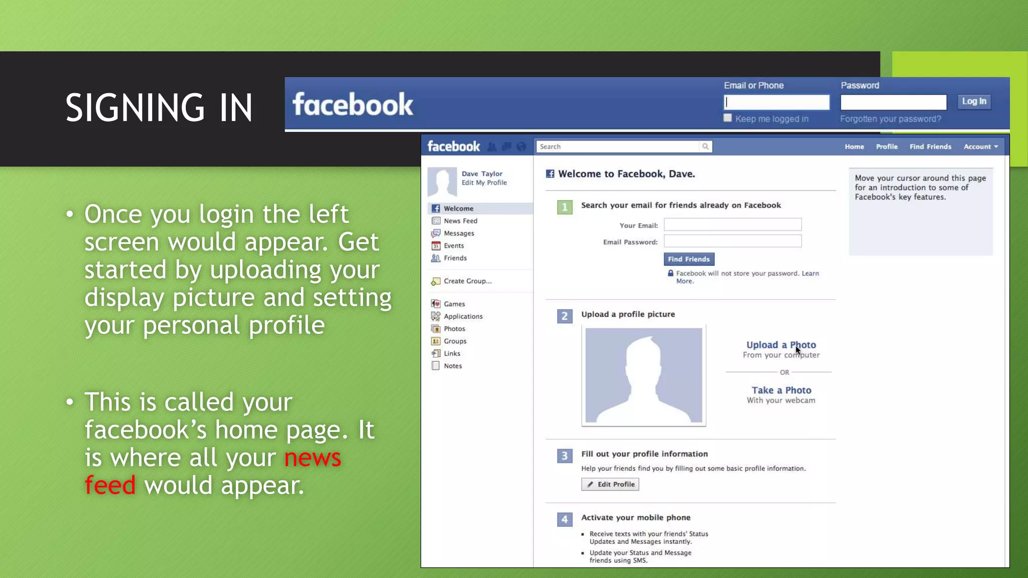 SIGNING IN
• Once you login the left
screen would appear. Get
started by uploading your
display picture and setting
your personal profile
• This is called your
facebook’s home page. It
is where all your news
feed would appear.
 