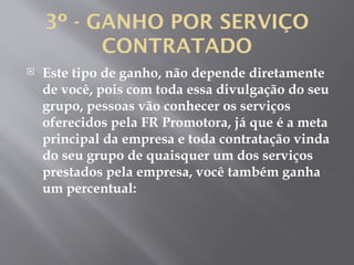 3º - GANHO POR SERVIÇO
CONTRATADO
 Este tipo de ganho, não depende diretamente
de você, pois com toda essa divulgação do seu
grupo, pessoas vão conhecer os serviços
oferecidos pela FR Promotora, já que é a meta
principal da empresa e toda contratação vinda
do seu grupo de quaisquer um dos serviços
prestados pela empresa, você também ganha
um percentual:
 