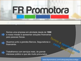 Temos a oportunidade
certa para você!
Somos uma empresa em atividade desde de 1998
e nossa missão é apresentar soluções financeiras
para pessoas físicas.
Atuamos junto a grandes Bancos, Seguradoras e
financeiras.
Trabalhamos com serviços reais, de grande
interesse público e que são muito procurados.
A empresa
www.frpromotora.com/coloqueaquiseucodigo
 