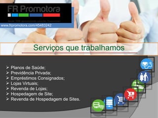  Planos de Saúde;
 Previdência Privada;
 Empréstimos Consignados;
 Lojas Virtuais;
 Revenda de Lojas;
 Hospedagem de Site;
 Revenda de Hospedagem de Sites.
Serviços que trabalhamos
www.frpromotora.com/45483242
 