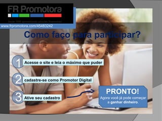Como faço para participar?
1
PRONTO!
Agora você já pode começar
a ganhar dinheiro.
Acesse o site e leia o máximo que puder
2 cadastre-se como Promotor Digital
3 Ative seu cadastro
www.frpromotora.com/45483242
 