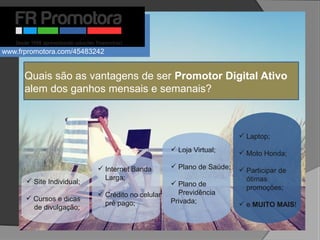 Quais são as vantagens de ser Promotor Digital Ativo
alem dos ganhos mensais e semanais?
 Site Individual;
 Cursos e dicas
de divulgação;
 Internet Banda
Larga;
 Crédito no celular
pré pago;
 Loja Virtual;
 Plano de Saúde;
 Plano de
Previdência
Privada;
 Laptop;
 Moto Honda;
 Participar de
ótimas
promoções;
 e MUITO MAIS!
www.frpromotora.com/45483242
 