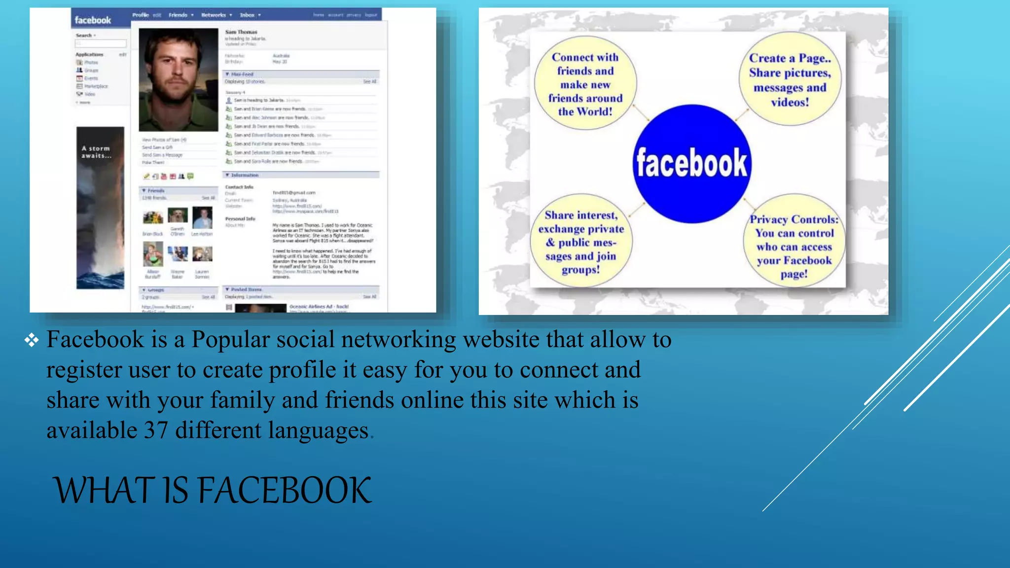 WHAT IS FACEBOOK
Facebook is a Popular social networking website that allow to
register user to create profile it easy for you to connect and
share with your family and friends online this site which is
available 37 different languages.