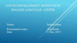YOUTH DEVELOPMENT INSTITUTION
ENGLISH LANGUAGE CENTER
Name Sadam khan
Presentation topic Facebook
Date 11 Dec 2015
 