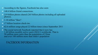 FACEBOOK INFORMATION
 According to the figures, Facebook has also seen:
 140.4 billion friend connections.
 219 billion photos shared (265 billion photos including all uploaded
photos).
 1.18 trillion "likes".
 17 billion location check-ins.
 62.6 million songs played 22 billion times (since September 2011
 The social network Facebook reported that it now has
1.44 billion monthly active users (MAU) worldwide. That is
50 million more users than the population of China
and over 188 million more than India’s population
 