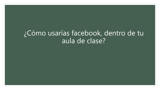 ¿Cómo usarías facebook, dentro de tu
aula de clase?