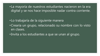 •La mayoría de nuestros estudiantes nacieron en la era
digital y se nos hace imposible nadar contra corriente.
•Lo trabajaría de la siguiente manera
•Crearía un grupo, relacionado su nombre con lo visto
en clases.
•Invita a los estudiantes a que se unan al grupo.