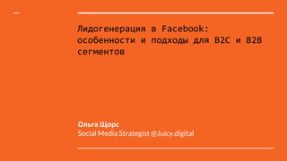 Лидогенерация в Facebook:
особенности и подходы для B2C и B2B
сегментов
Ольга Щорс
Social Media Strategist @Juicy.digital
 