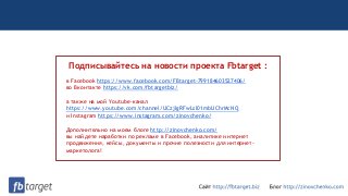 Подписывайтесь на новости проекта Fbtarget :
в Facebook https://www.facebook.com/FBtarget-799184603527406/
во Вконтакте https://vk.com/fbtargetbiz/
а также на мой Youtube-канал
https://www.youtube.com/channel/UCzjlgRFwLsI01mbUChrMcNQ
и Instagram https://www.instagram.com/zinovchenko/
Дополнительно на моем блоге http://zinovchenko.com/
вы найдете наработки по рекламе в Facebook, аналитике интернет
продвижения, кейсы, документы и прочие полезности для интернет-
маркетолога!
 