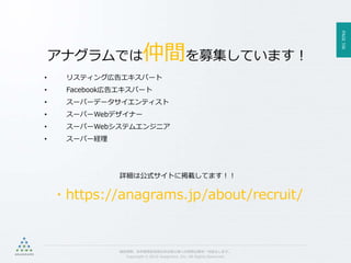 PAGE106
機密情報。本件業務担当者以外の第三者への情報公開を一切禁止します。
Copyright © 2015 Anagrams .Inc .All Rights Reserved.
アナグラムでは仲間を募集しています！
• リスティング広告エキスパート
• Facebook広告エキスパート
• スーパーデータサイエンティスト
• スーパーWebデザイナー
• スーパーWebシステムエンジニア
• スーパー経理
詳細は公式サイトに掲載してます！！
・https://anagrams.jp/about/recruit/
 