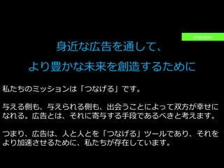 PAGE5
機密情報。本件業務担当者以外の第三者への情報公開を一切禁止します。
Copyright © 2015 Anagrams .Inc .All Rights Reserved.
身近な広告を通して、
より豊かな未来を創造するために
私たちのミッションは「つなげる」です。
与える側も、与えられる側も、出会うことによって双方が幸せに
なれる。広告とは、それに寄与する手段であるべきと考えます。
つまり、広告は、人と人とを「つなげる」ツールであり、それを
より加速させるために、私たちが存在しています。
mission
 