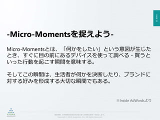 PAGE52
機密情報。本件業務担当者以外の第三者への情報公開を一切禁止します。
Copyright © 2015 Anagrams .Inc .All Rights Reserved.
-Micro-Momentsを捉えよう-
Micro-Momentsとは、「何かをしたい」という意図が生じた
とき、すぐに目の前にあるデバイスを使って調べる・買うと
いった行動を起こす瞬間を意味する。
そしてこの瞬間は、生活者が何かを決断したり、ブランドに
対する好みを形成する大切な瞬間でもある。
※Inside AdWordsより
 