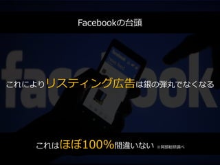Facebookの台頭
これによりリスティング広告は銀の弾丸でなくなる
これはほぼ100%間違いない ※阿部総研調べ
Facebookの台頭
 