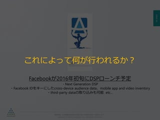PAGE90
機密情報。本件業務担当者以外の第三者への情報公開を一切禁止します。
Copyright © 2015 Anagrams .Inc .All Rights Reserved.
Facebookが2016年初旬にDSPローンチ予定
・Next Generation DSP
・Facebook IDをキーにしたcross-device audience data、mobile app and video inventory
・third-party dataの取り込みも可能 etc…
これによって何が行われるか？
 
