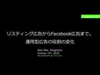 PAGE1
機密情報。本件業務担当者以外の第三者への情報公開を一切禁止します。
Copyright © 2015 Anagrams .Inc .All Rights Reserved.
リスティング広告からFacebook広告まで。
運用型広告の役割の変化
Anagrams.inc
Keiji Abe, Anagrams
October 14th, 2015
http://anagrams.jp/ / @semlabo
 