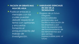  FACILITA UN DEBATE MAS
ALLA DEL AULA
 Publicar enlaces o
mensajes con los
cuales puedan
debatir respecto al
tema con opiniones
y encuestas
fomenta el
enriquecimiento del
trabajo de
investigación.
 HABILIDADES ESENCIALES
EN USO DE LA
TECNOLOGIA
 Progreso de un futuro
integrara
funcionalidades
profesionales que
facilite la educación de
las empresas y por
tanto las experiencias
del funcionamiento de
las herramientas que
sea ventaja
imprescindible para el
futuro
 