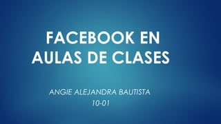 FACEBOOK EN
AULAS DE CLASES
ANGIE ALEJANDRA BAUTISTA
10-01
 