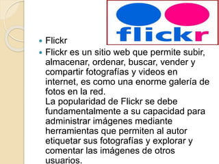  Flickr
 Flickr es un sitio web que permite subir,
almacenar, ordenar, buscar, vender y
compartir fotografías y videos en
internet, es como una enorme galería de
fotos en la red.
La popularidad de Flickr se debe
fundamentalmente a su capacidad para
administrar imágenes mediante
herramientas que permiten al autor
etiquetar sus fotografías y explorar y
comentar las imágenes de otros
usuarios.
 