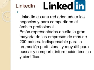 LinkedIn

LinkedIn es una red orientada a los
negocios y para compartir en el
ámbito profesional.
Están representadas en ella la gran
mayoría de las empresas de más de
200 países. Indispensable para la
promoción profesional y muy útil para
buscar y compartir información técnica
y científica.
 