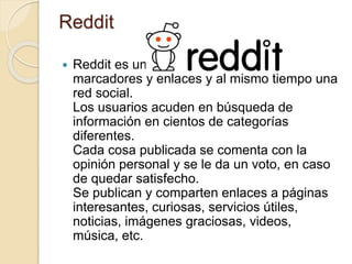 Reddit
 Reddit es un servicio de compartir
marcadores y enlaces y al mismo tiempo una
red social.
Los usuarios acuden en búsqueda de
información en cientos de categorías
diferentes.
Cada cosa publicada se comenta con la
opinión personal y se le da un voto, en caso
de quedar satisfecho.
Se publican y comparten enlaces a páginas
interesantes, curiosas, servicios útiles,
noticias, imágenes graciosas, videos,
música, etc.
 