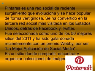 pinterest

Pintares es una red social de reciente
surgimiento que evoluciona y se hace popular
de forma vertiginosa. Se ha convertido en la
tercera red social más visitada en los Estados
Unidos, detrás de Facebook y Twitter.
Fue seleccionada como uno de los 50 mejores
sitios del 2011 y ha sido galardonada
recientemente con un premio Webby, por ser
"La Mejor Aplicación de Social Media".
Es un sitio donde compartir, encontrar y
organizar colecciones de imágenes o videos.
 