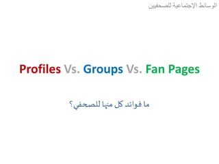 Profiles Vs. Groups Vs. Fan Pages
‫للصحفيين‬ ‫اإلجتماعية‬ ‫الوسائط‬
‫للصحفي؟‬ ‫منها‬ ‫كل‬ ‫فوائد‬ ‫ما‬
 