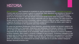 HISTORIA:
Mark Zuckerberg creó Facebook en el periodo en que fue estudiante de la Universidad de Harvard.
Cuando esta red social empezó a ganar en popularidad, Mark abandonó sus estudios en Harvard. La
compañía actualmente tiene sus oficinas centrales en Palo Alto, California. En 2003 Zuckerberg
lanzó en la universidad un sitio web llamado Facemash donde reunía varias fotografías y nombres
de estudiantes de Harvard, este sitio estuvo disponible solo por algunas horas y por este suceso fue
llevado ante los directivos de la Universidad, quienes culparon a Mark por haber sustraído datos e
imágenes del sistema informático de la institución; suspendieron a Mark de clases, quien luego se
alejó de la universidad al año siguiente para crear Facebook.
En enero los hermanos Winklevoss y Divya Narendra, estudiantes también de Harvard, supieron del
incidente de Mark y su Facemash, observaron sus habilidades informáticas y hablaron con él acerca
de una idea que ellos tenían para crear un directorio web en línea para el uso de todos los
integrantes de las fraternidades en la universidad, hasta entonces dispersos en diversos Facebook,
anuarios impresos. Mark aceptó y comenzó a trabajar en ese proyecto, Zuckerberg trabajaba en ese
proyecto pero al mismo tiempo trabajaba en uno propio, el thefacebook, que apareció el 4 de febrero
de 2004 reflejando a Mark como creador. Seis días después, los hermanos Winklevoss y Narendra
abren una demanda pues thefacebook era similar al sitio web en el cual ellos estaban trabajando
llamado HarvardConnection.com.
 