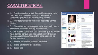 CARACTERÍSTICAS:
 1. Puedes configurar tu información personal para
que personas desconocidas no puedan ver el
contenido que publican como fotos y videos
 2. Puedes publicar lo que estás haciendo u otras
cosas.
 3. Necesitas ser usuario para estar informado sobre
lo que tus familiares y amigos comentan.
 4. Te puedes comunicar con personas que no ves de
hace tiempo porque esta red social diluye fronteras
geográficas sin importar que tan lejos estés de tu
familia o amigos.
 5. Tienes un número máximo de visitas.
 6. Tiene un máximo de favoritos
 7. Tiene foro
 